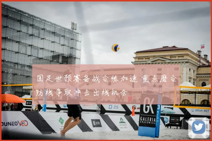 国足世预赛备战合练加速 重点磨合防线争取冲击出线机会