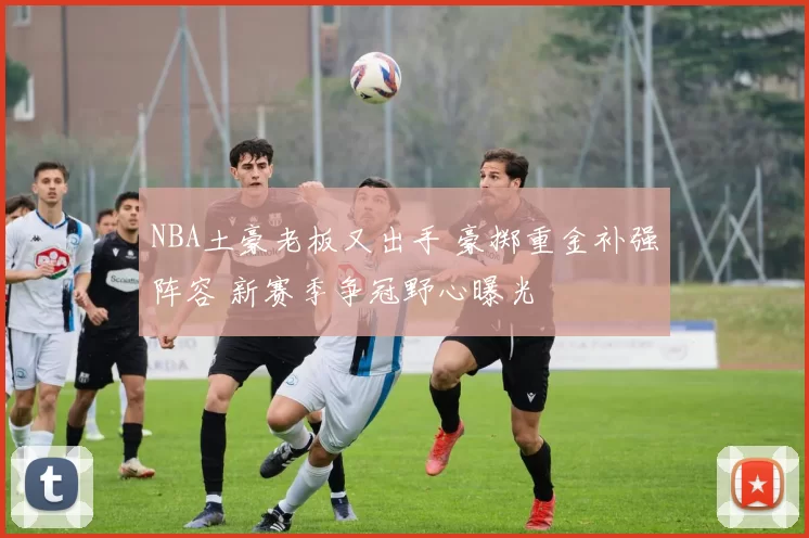 NBA土豪老板又出手 豪掷重金补强阵容 新赛季争冠野心曝光