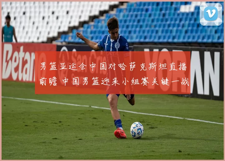 男篮亚运会中国对哈萨克斯坦直播前瞻 中国男篮迎来小组赛关键一战