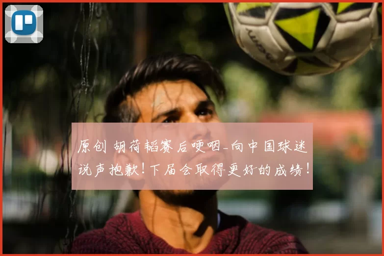 原创 胡荷韬赛后哽咽_向中国球迷说声抱歉!下届会取得更好的成绩!