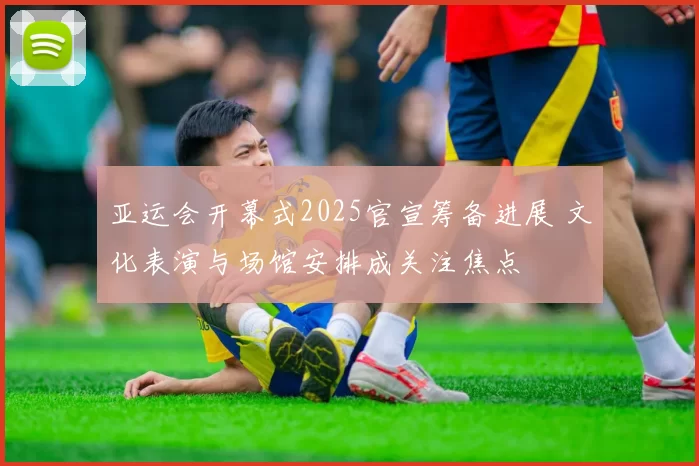 亚运会开幕式2025官宣筹备进展 文化表演与场馆安排成关注焦点