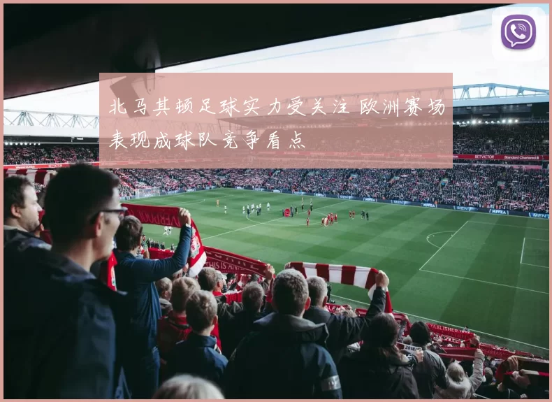 北马其顿足球实力受关注 欧洲赛场表现成球队竞争看点