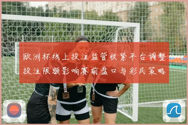 欧洲杯线上投注监管收紧平台调整投注限额影响赛前盘口与彩民策略