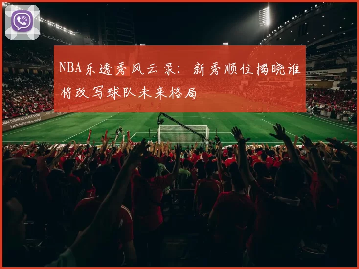 NBA乐透秀风云录：新秀顺位揭晓谁将改写球队未来格局