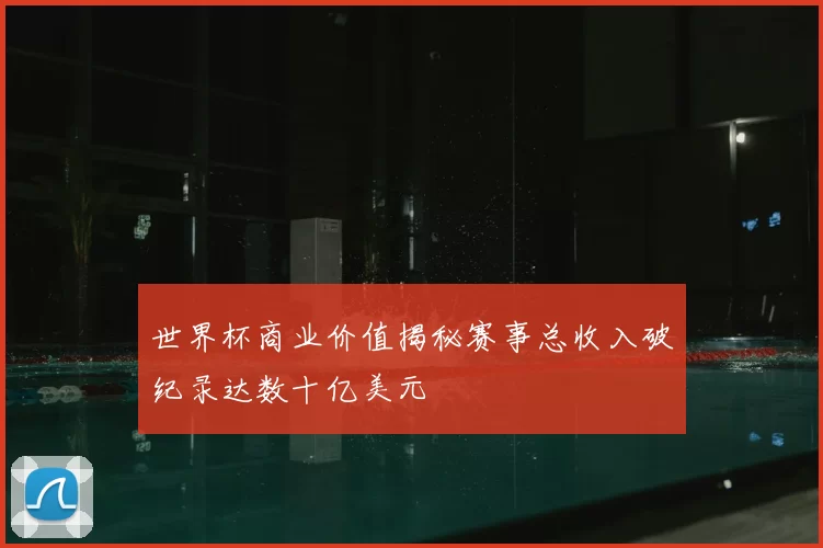 世界杯商业价值揭秘赛事总收入破纪录达数十亿美元