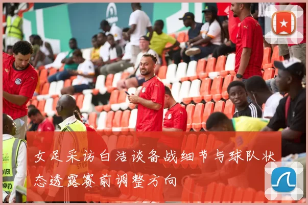 女足采访白洁谈备战细节与球队状态透露赛前调整方向