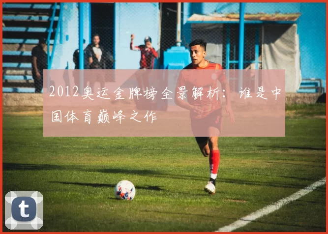 2012奥运金牌榜全景解析：谁是中国体育巅峰之作