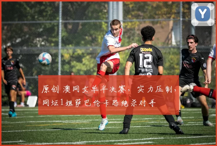 原创 澳网女单半决赛，实力压制，网坛1姐萨巴伦卡恐绝杀对手