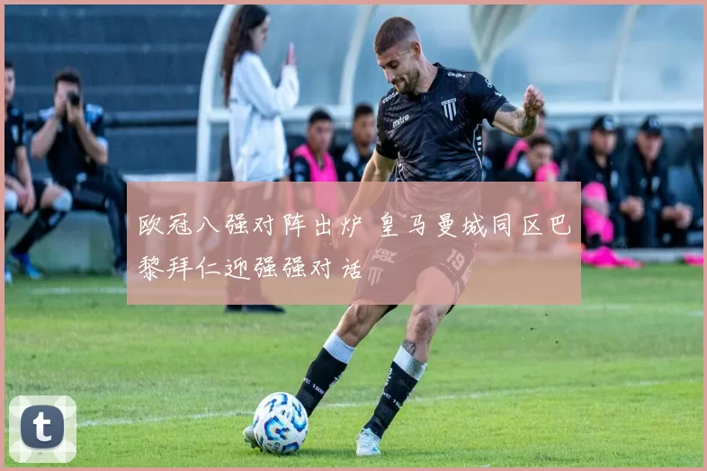 欧冠八强对阵出炉 皇马曼城同区巴黎拜仁迎强强对话