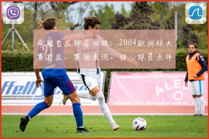 希腊首发阵容回顾:2004欧洲杯决赛首发、赛场表现、核心球员点评与战术影响