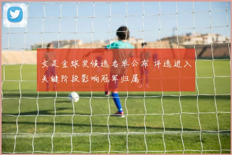 女足金球奖候选名单公布 评选进入关键阶段影响冠军归属