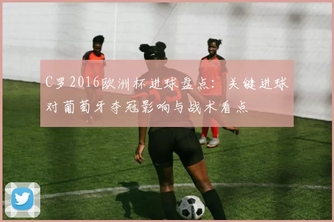 C罗2016欧洲杯进球盘点：关键进球对葡萄牙夺冠影响与战术看点