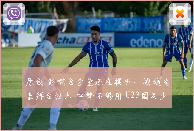 原创 彭啸含金量还在提升，战越南靠拜合拉木 中锋不够用 U23国足少休1天