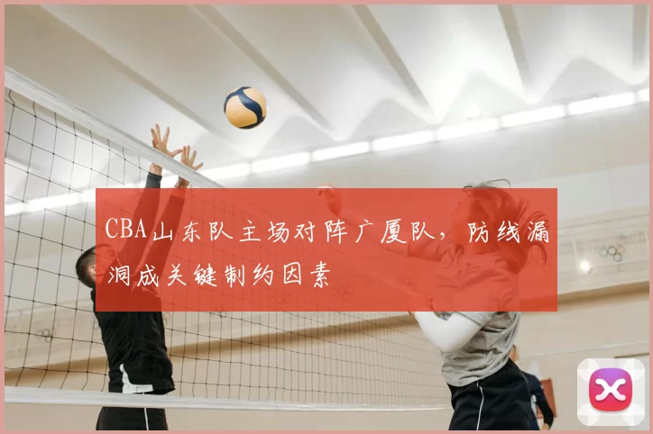 CBA山东队主场对阵广厦队，防线漏洞成关键制约因素