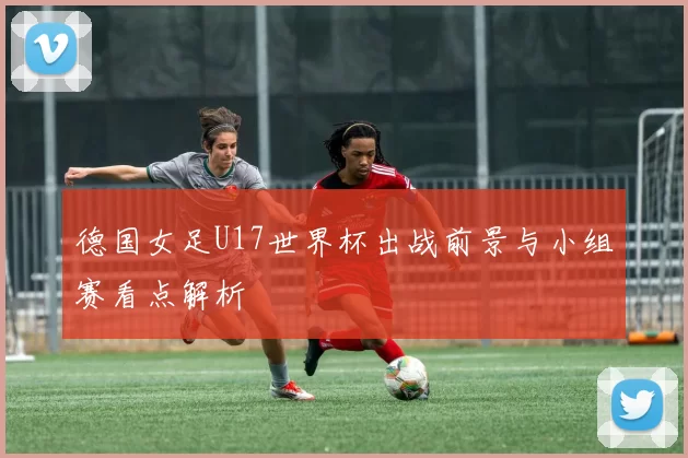 德国女足U17世界杯出战前景与小组赛看点解析