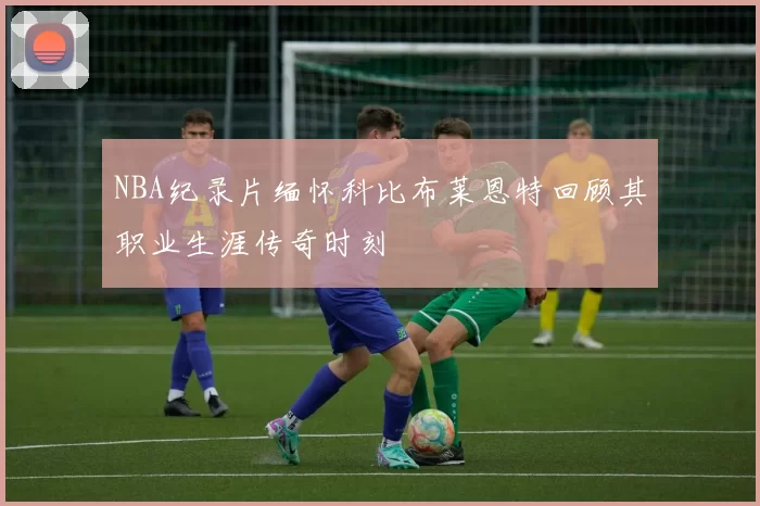 NBA纪录片缅怀科比布莱恩特回顾其职业生涯传奇时刻