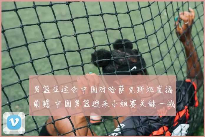 男篮亚运会中国对哈萨克斯坦直播前瞻 中国男篮迎来小组赛关键一战