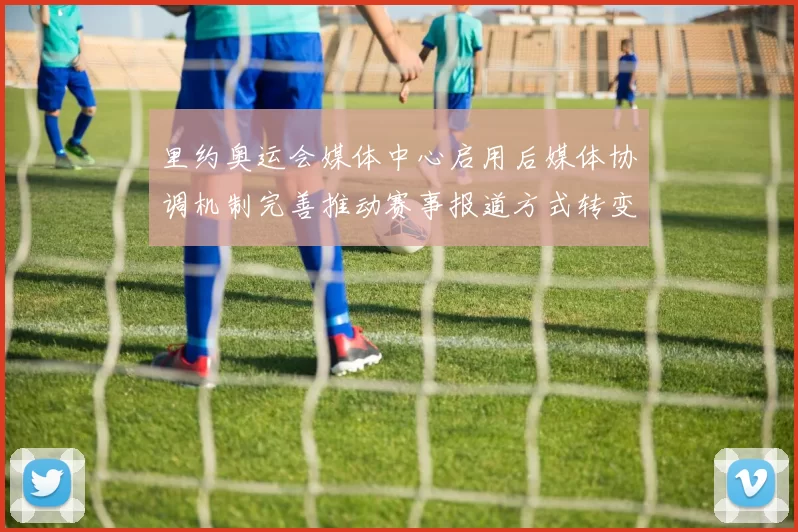 里约奥运会媒体中心启用后媒体协调机制完善推动赛事报道方式转变