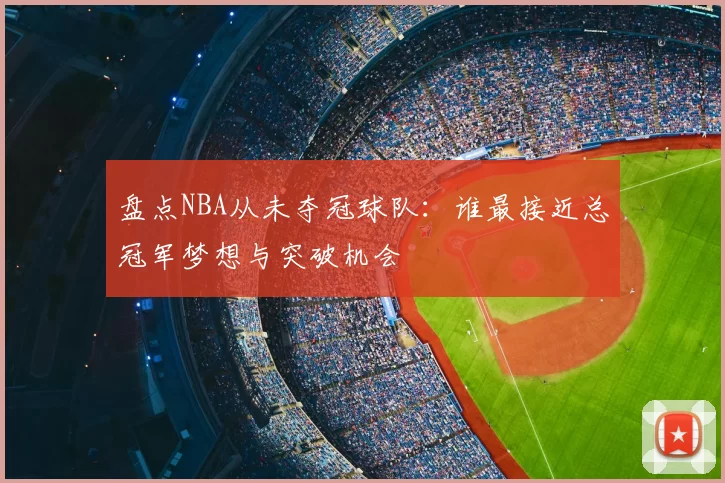 盘点NBA从未夺冠球队：谁最接近总冠军梦想与突破机会