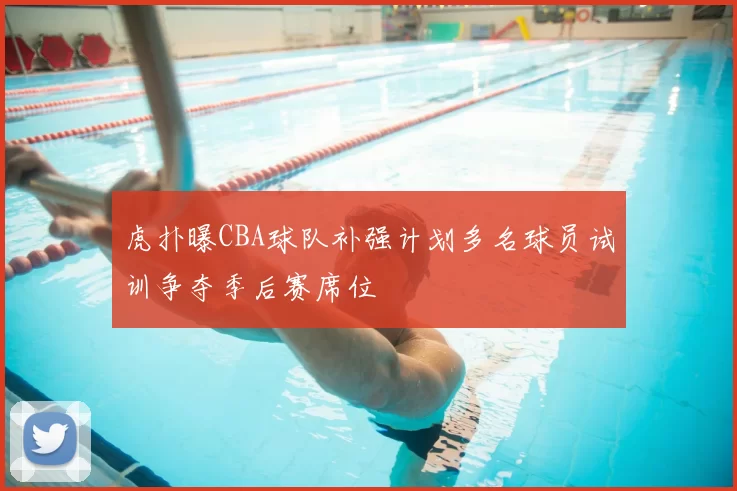 虎扑曝CBA球队补强计划多名球员试训争夺季后赛席位