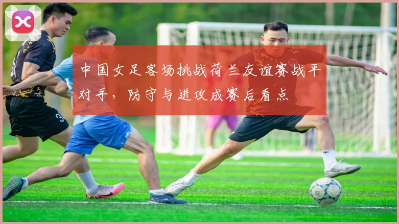 中国女足客场挑战荷兰友谊赛战平对手，防守与进攻成赛后看点