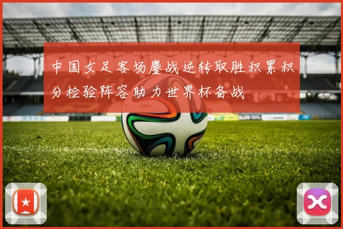 中国女足客场鏖战逆转取胜积累积分检验阵容助力世界杯备战