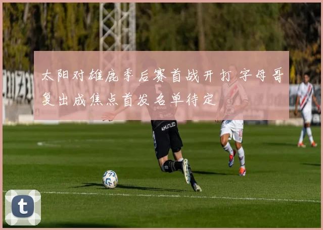 太阳对雄鹿季后赛首战开打 字母哥复出成焦点首发名单待定