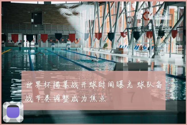 世界杯揭幕战开球时间曝光 球队备战节奏调整成为焦点