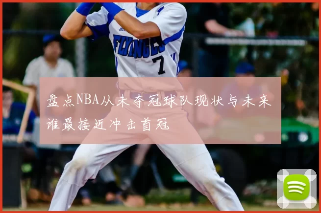 盘点NBA从未夺冠球队现状与未来 谁最接近冲击首冠
