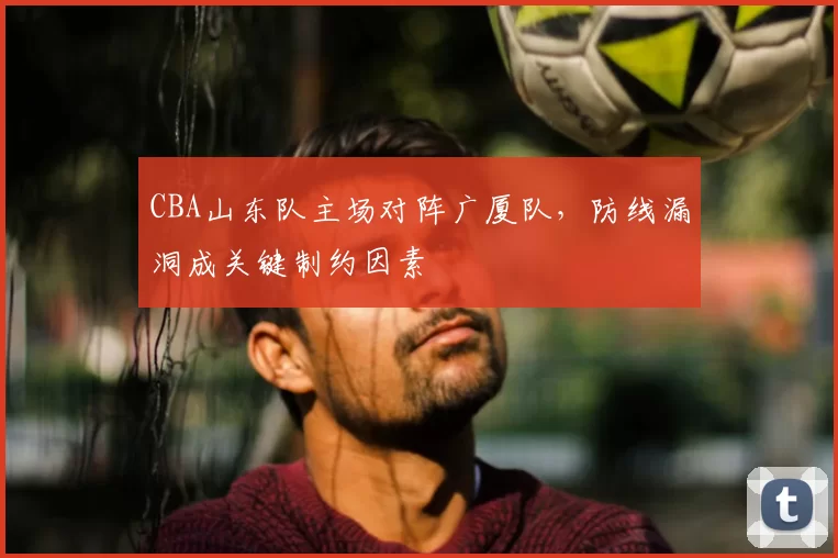 CBA山东队主场对阵广厦队，防线漏洞成关键制约因素
