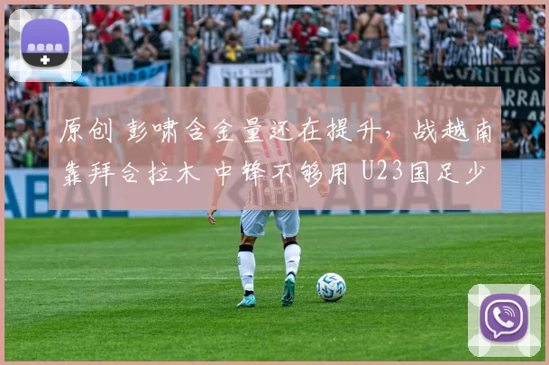 原创 彭啸含金量还在提升，战越南靠拜合拉木 中锋不够用 U23国足少休1天