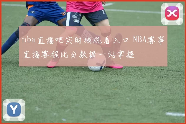 nba直播吧实时线观看入口 NBA赛事直播赛程比分数据一站掌握