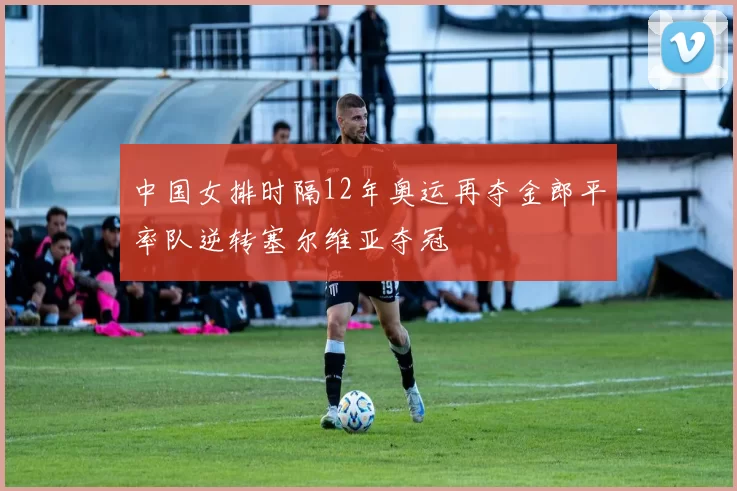 中国女排时隔12年奥运再夺金郎平率队逆转塞尔维亚夺冠