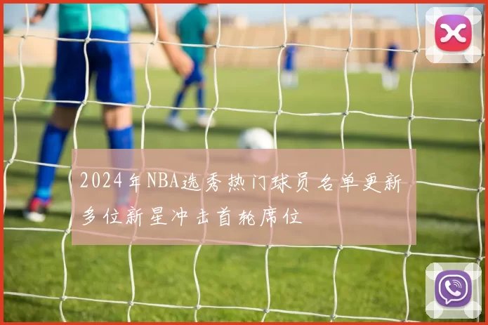 2024年NBA选秀热门球员名单更新 多位新星冲击首轮席位