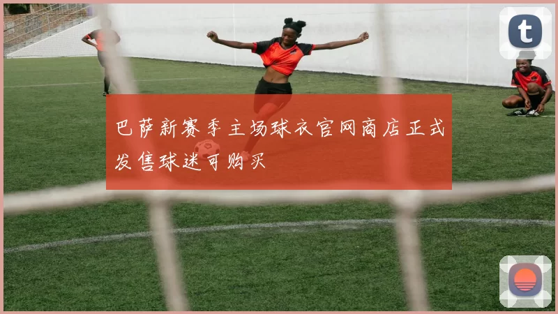 巴萨新赛季主场球衣官网商店正式发售球迷可购买
