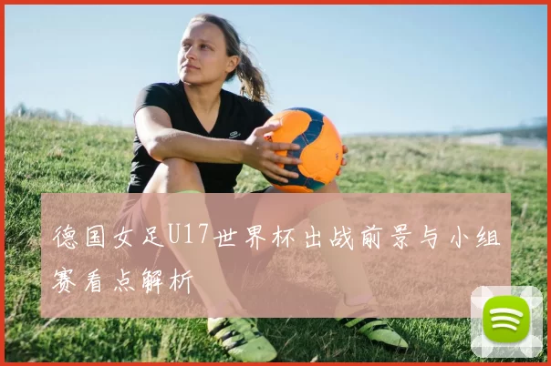 德国女足U17世界杯出战前景与小组赛看点解析