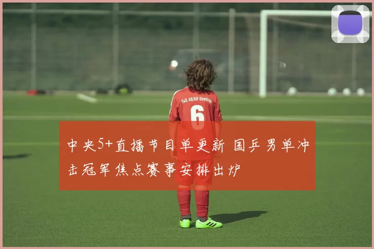 中央5+直播节目单更新 国乒男单冲击冠军焦点赛事安排出炉