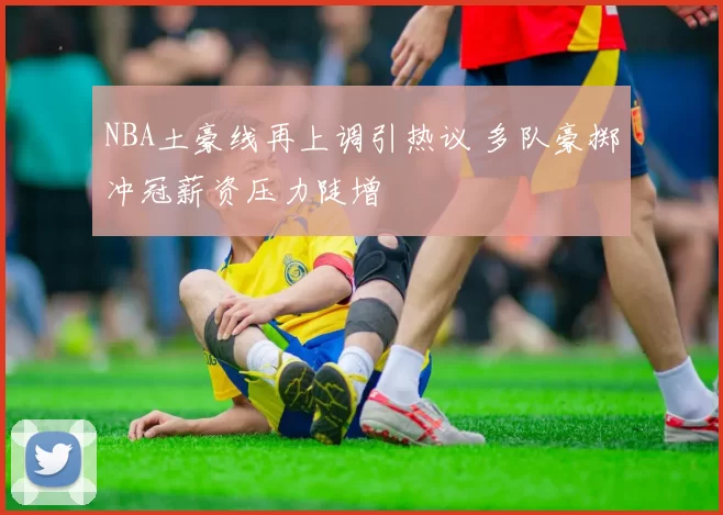 NBA土豪线再上调引热议 多队豪掷冲冠薪资压力陡增