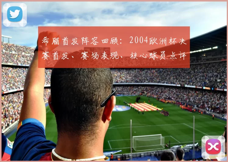 希腊首发阵容回顾：2004欧洲杯决赛首发、赛场表现、核心球员点评与战术影响