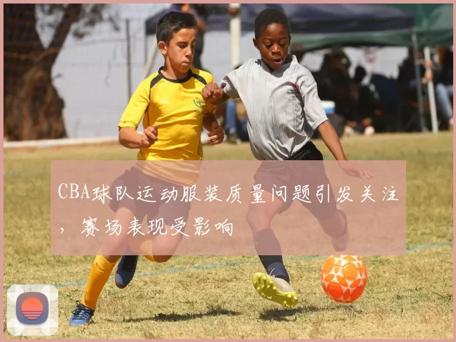 CBA球队运动服装质量问题引发关注,赛场表现受影响