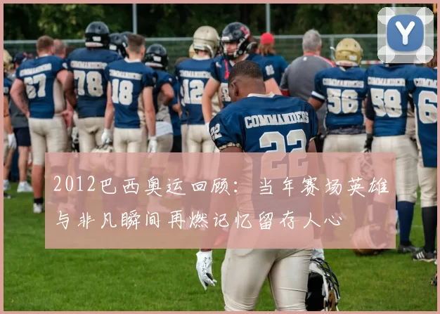 2012巴西奥运回顾：当年赛场英雄与非凡瞬间再燃记忆留存人心