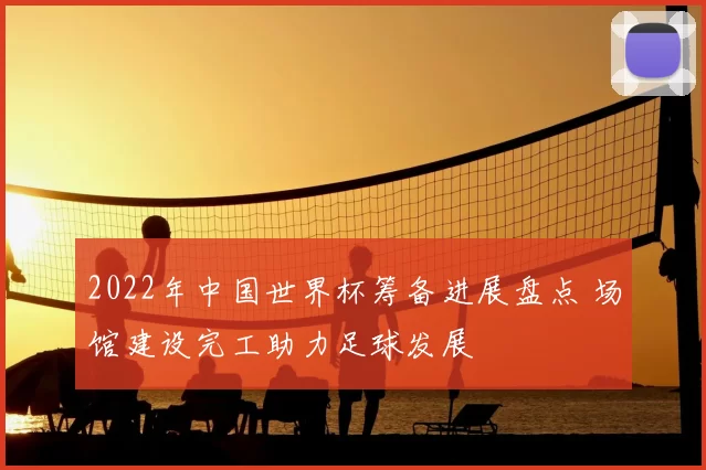 2022年中国世界杯筹备进展盘点 场馆建设完工助力足球发展