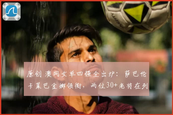 原创 澳网女单四强全出炉:萨巴伦卡莱巴金娜领衔,两位30+老将在列