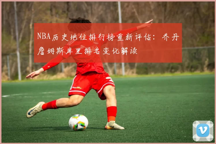 NBA历史地位排行榜重新评估：乔丹詹姆斯库里排名变化解读