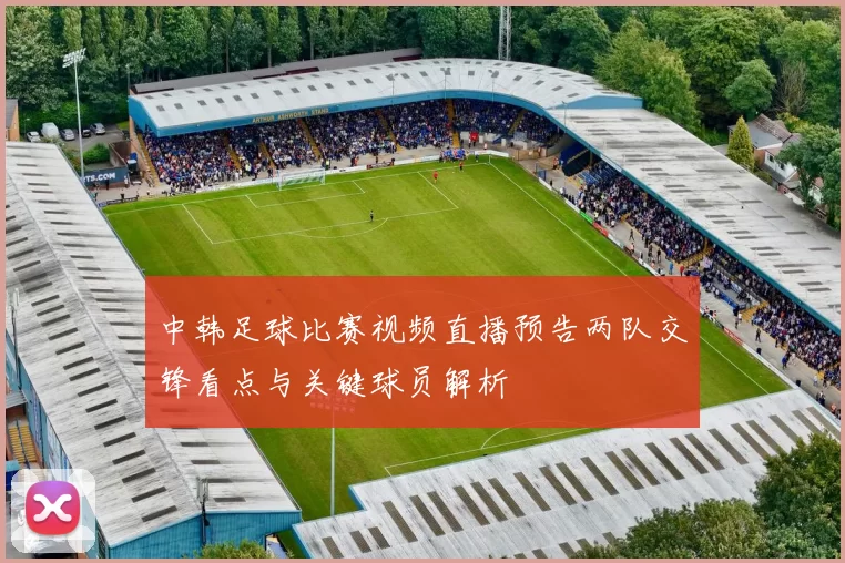 中韩足球比赛视频直播预告两队交锋看点与关键球员解析