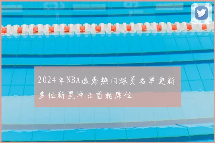 2024年NBA选秀热门球员名单更新 多位新星冲击首轮席位