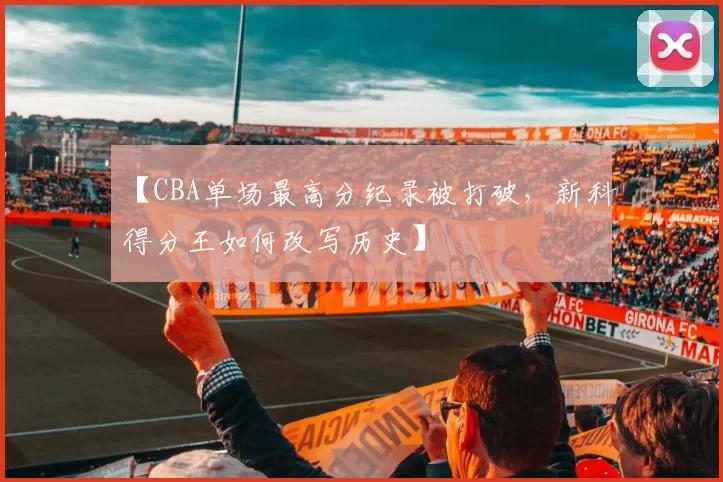 【CBA单场最高分纪录被打破，新科得分王如何改写历史】