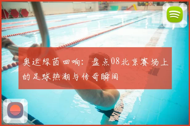 奥运绿茵回响：盘点08北京赛场上的足球热潮与传奇瞬间