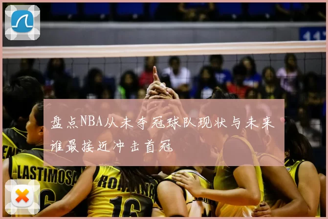 盘点NBA从未夺冠球队现状与未来 谁最接近冲击首冠