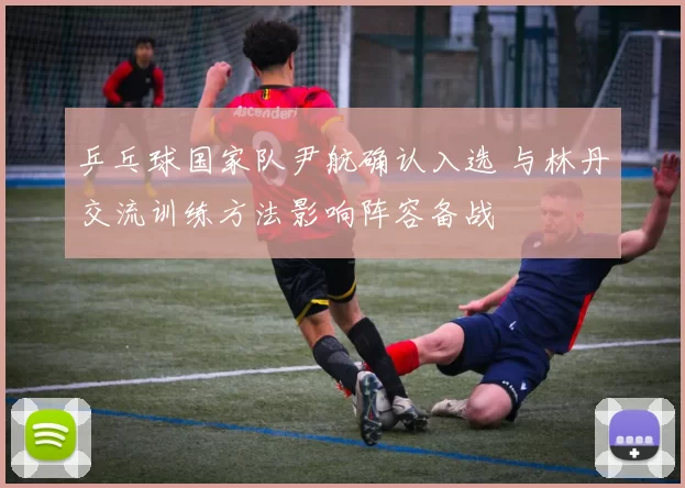 乒乓球国家队尹航确认入选 与林丹交流训练方法影响阵容备战